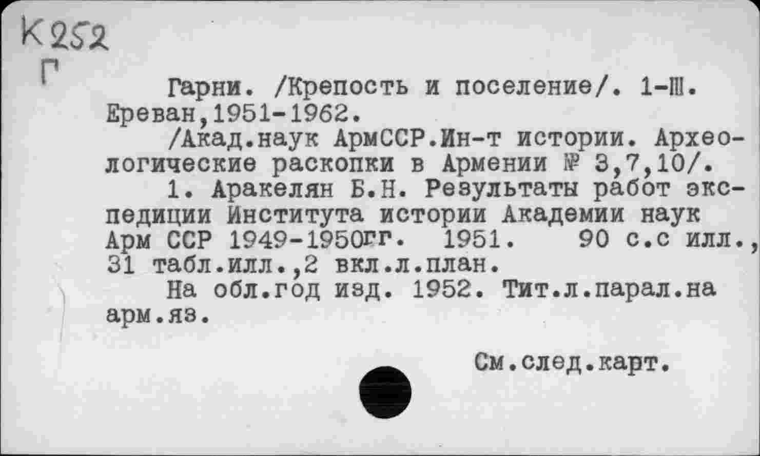 ﻿«га
Г
1	Гарни. /Крепость и поселение/. 1-Ш.
Ереван,1951-1962.
/Акад.наук АрмССР.Ин-т истории. Археологические раскопки в Армении î₽ 3,7,10/.
1. Аракелян Б.Н. Результаты работ экспедиции Института истории Академии наук Арм ССР 1949-1950ГГ.	1951.	90 с.с илл.,
31 табл.илл.,2 вкл.л.план.
На обл.год изд. 1952. Тит.л.парал.на арм.яз.
См.след.карт